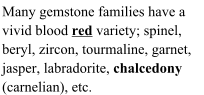 Many gemstone families have a  vivid blood red variety; spinel,  beryl, zircon, tourmaline, garnet,  jasper, labradorite, chalcedony  (carnelian), etc.